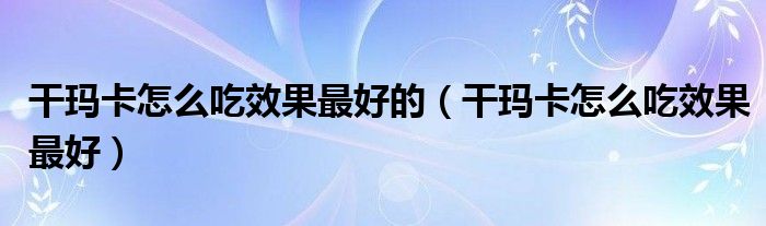 干瑪卡怎么吃效果最好的(干瑪卡怎么吃效果最好)