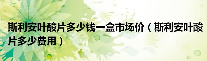 斯利安葉酸片多少錢一盒市場(chǎng)價(jià)（斯利安葉酸片多少費(fèi)用）