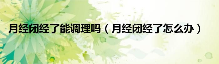 月經(jīng)閉經(jīng)了能調(diào)理嗎（月經(jīng)閉經(jīng)了怎么辦）