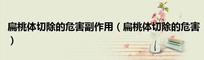扁桃體切除的危害副作用（扁桃體切除的危害）