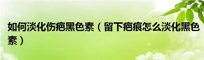 如何淡化傷疤黑色素（留下疤痕怎么淡化黑色素）