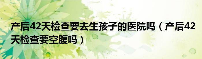 產(chǎn)后42天檢查要去生孩子的醫(yī)院嗎（產(chǎn)后42天檢查要空腹嗎）