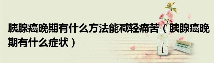 胰腺癌晚期有什么方法能減輕痛苦（胰腺癌晚期有什么癥狀）