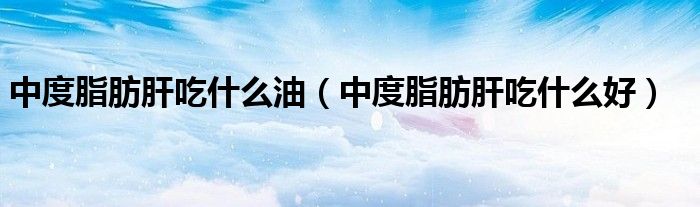 中度脂肪肝吃什么油（中度脂肪肝吃什么好）