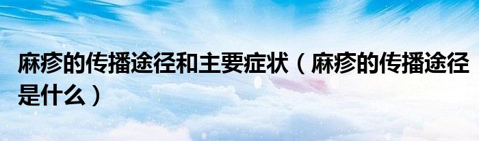 麻疹的傳播途徑和主要癥狀（麻疹的傳播途徑是什么）