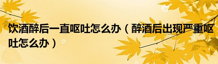 飲酒醉后一直嘔吐怎么辦（醉酒后出現(xiàn)嚴(yán)重嘔吐怎么辦）
