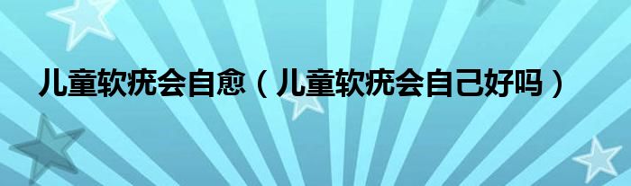 兒童軟疣會自愈（兒童軟疣會自己好嗎）