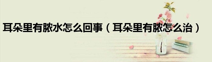 耳朵里有膿水怎么回事（耳朵里有膿怎么治）