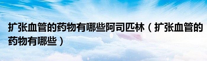 擴(kuò)張血管的藥物有哪些阿司匹林(擴(kuò)張血管的藥物有哪些)