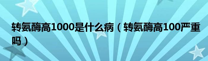 轉(zhuǎn)氨酶高1000是什么?。ㄞD(zhuǎn)氨酶高100嚴重嗎）