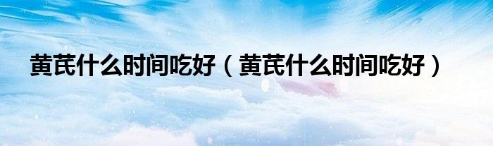 黃芪什么時(shí)間吃好（黃芪什么時(shí)間吃好）