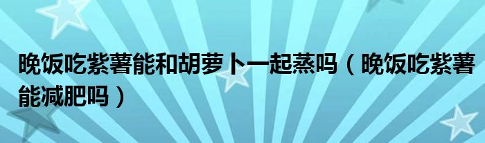 晚飯吃紫薯能和胡蘿卜一起蒸嗎（晚飯吃紫薯能減肥嗎）