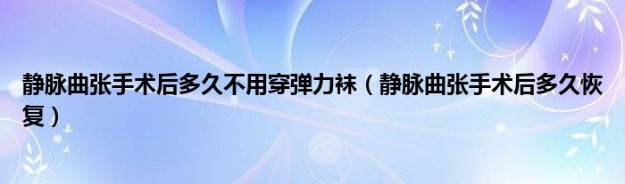 靜脈曲張手術(shù)后多久不用穿彈力襪（靜脈曲張手術(shù)后多久恢復(fù)）