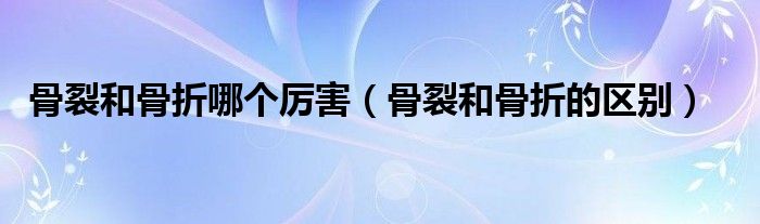 骨裂和骨折哪個(gè)厲害（骨裂和骨折的區(qū)別）
