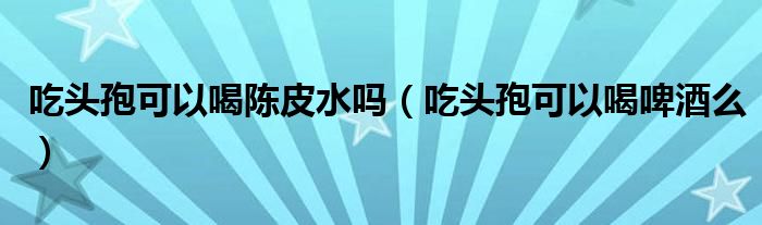 吃頭孢可以喝陳皮水嗎（吃頭孢可以喝啤酒么）