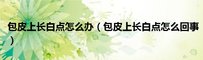 包皮上長(zhǎng)白點(diǎn)怎么辦(包皮上長(zhǎng)白點(diǎn)怎么回事)