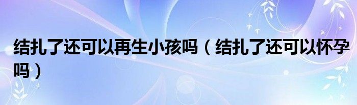 結(jié)扎了還可以再生小孩嗎（結(jié)扎了還可以懷孕嗎）