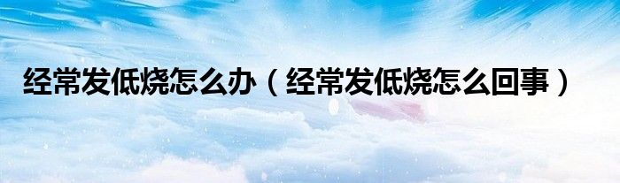 經(jīng)常發(fā)低燒怎么辦（經(jīng)常發(fā)低燒怎么回事）