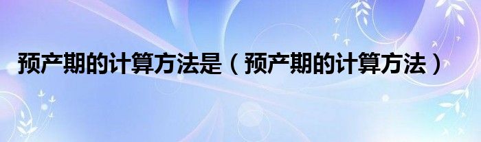 預(yù)產(chǎn)期的計(jì)算方法是（預(yù)產(chǎn)期的計(jì)算方法）