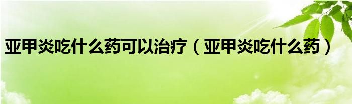 亞甲炎吃什么藥可以治療（亞甲炎吃什么藥）