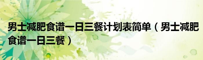男士減肥食譜一日三餐計(jì)劃表簡(jiǎn)單（男士減肥食譜一日三餐）