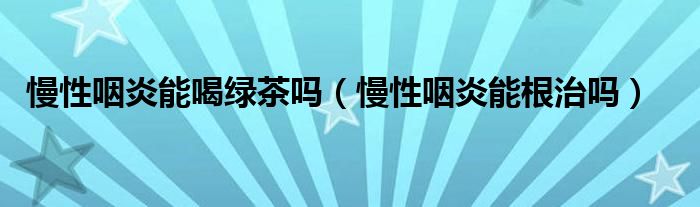 慢性咽炎能喝綠茶嗎（慢性咽炎能根治嗎）