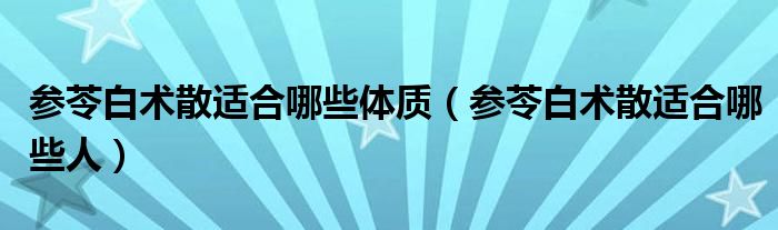 參苓白術散適合哪些體質(參苓白術散適合哪些人)