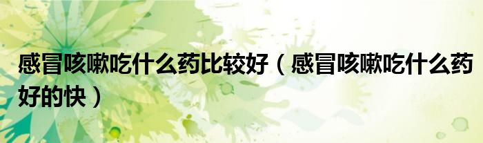 感冒咳嗽吃什么藥比較好（感冒咳嗽吃什么藥好的快）