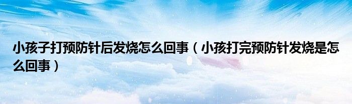 小孩子打預防針后發(fā)燒怎么回事（小孩打完預防針發(fā)燒是怎么回事）