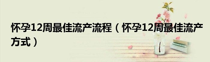 懷孕12周最佳流產(chǎn)流程（懷孕12周最佳流產(chǎn)方式）