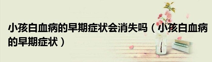 小孩白血病的早期癥狀會(huì)消失嗎(小孩白血病的早期癥狀)