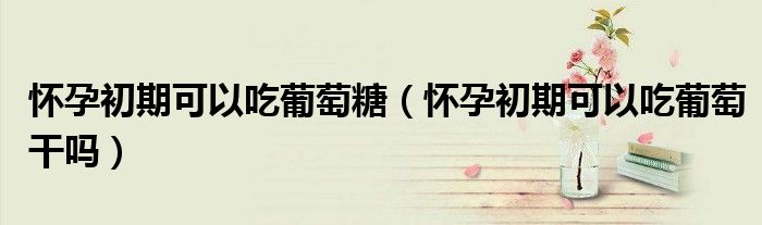 懷孕初期可以吃葡萄糖（懷孕初期可以吃葡萄干嗎）