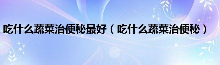 吃什么蔬菜治便秘最好（吃什么蔬菜治便秘）