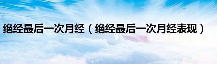 絕經(jīng)最后一次月經(jīng)(絕經(jīng)最后一次月經(jīng)表現(xiàn))