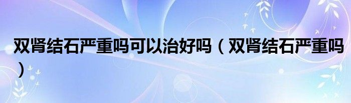 雙腎結(jié)石嚴重嗎可以治好嗎（雙腎結(jié)石嚴重嗎）