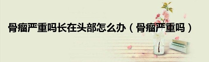 骨瘤嚴(yán)重嗎長(zhǎng)在頭部怎么辦（骨瘤嚴(yán)重嗎）
