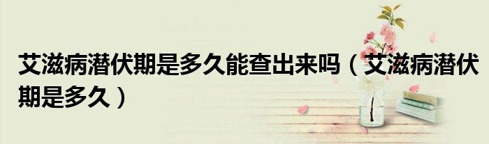 艾滋病潛伏期是多久能查出來嗎（艾滋病潛伏期是多久）