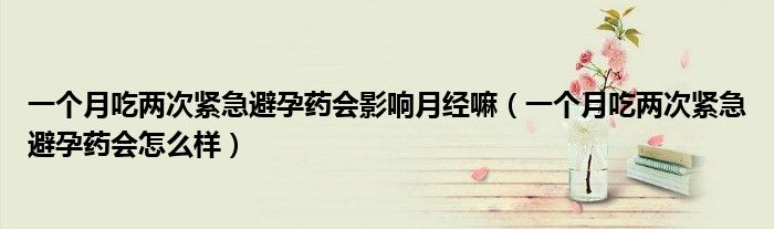 一個(gè)月吃兩次緊急避孕藥會(huì)影響月經(jīng)嘛（一個(gè)月吃兩次緊急避孕藥會(huì)怎么樣）