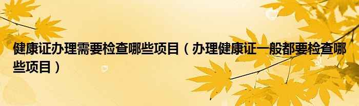 健康證辦理需要檢查哪些項(xiàng)目（辦理健康證一般都要檢查哪些項(xiàng)目）