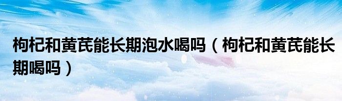 枸杞和黃芪能長(zhǎng)期泡水喝嗎（枸杞和黃芪能長(zhǎng)期喝嗎）