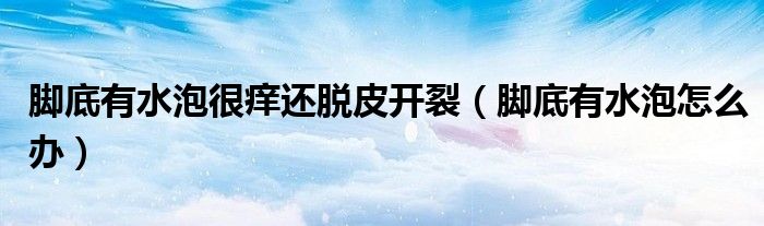腳底有水泡很癢還脫皮開裂（腳底有水泡怎么辦）