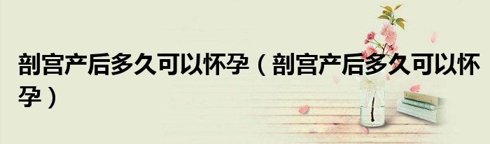 剖宮產(chǎn)后多久可以懷孕(剖宮產(chǎn)后多久可以懷孕)
