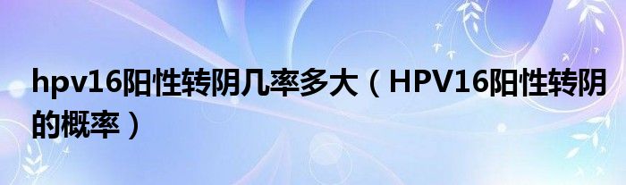 hpv16陽性轉(zhuǎn)陰幾率多大（HPV16陽性轉(zhuǎn)陰的概率）
