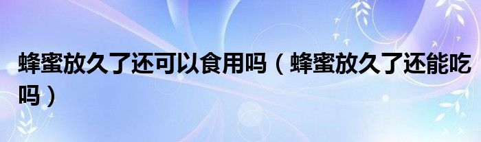 蜂蜜放久了還可以食用嗎（蜂蜜放久了還能吃嗎）