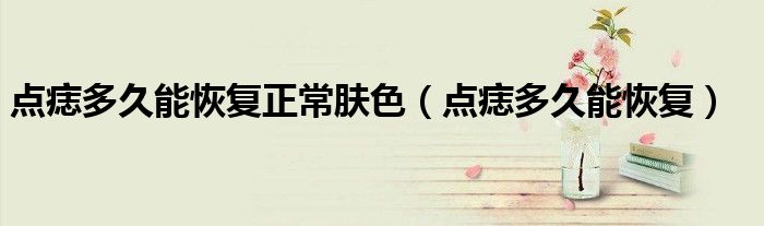 點(diǎn)痣多久能恢復(fù)正常膚色（點(diǎn)痣多久能恢復(fù)）