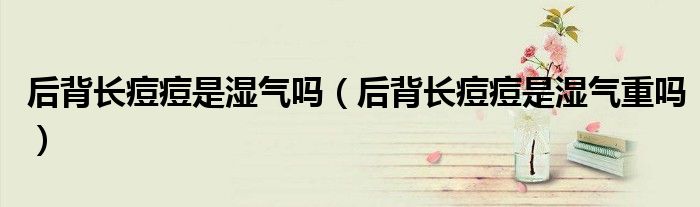 后背長痘痘是濕氣嗎（后背長痘痘是濕氣重嗎）