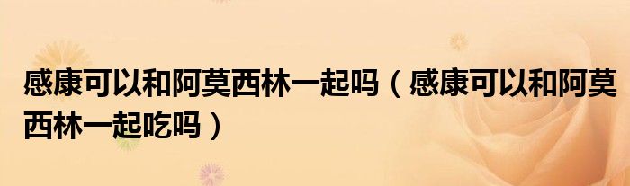 感康可以和阿莫西林一起嗎（感康可以和阿莫西林一起吃嗎）