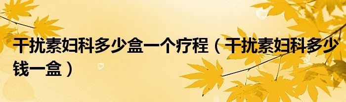 干擾素婦科多少盒一個(gè)療程（干擾素婦科多少錢一盒）