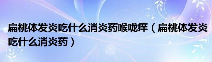 扁桃體發(fā)炎吃什么消炎藥喉嚨癢（扁桃體發(fā)炎吃什么消炎藥）