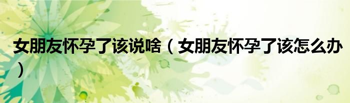 女朋友懷孕了該說啥（女朋友懷孕了該怎么辦）
